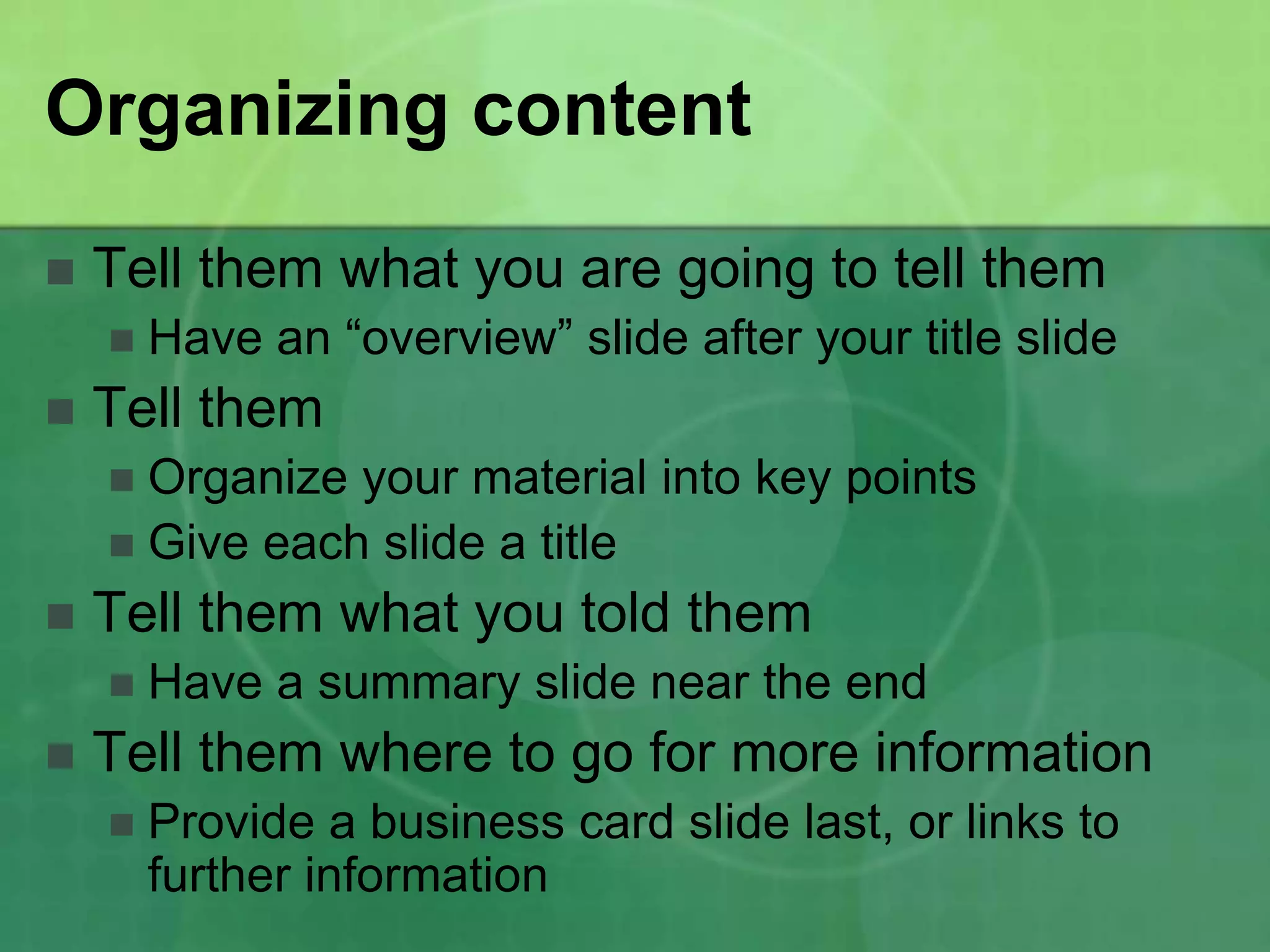 Organizing content
   Tell them what you are going to tell them
       Have an “overview” slide after your title slide
   Tell them
     Organize your material into key points
     Give each slide a title
   Tell them what you told them
       Have a summary slide near the end
   Tell them where to go for more information
       Provide a business card slide last, or links to
        further information
 
