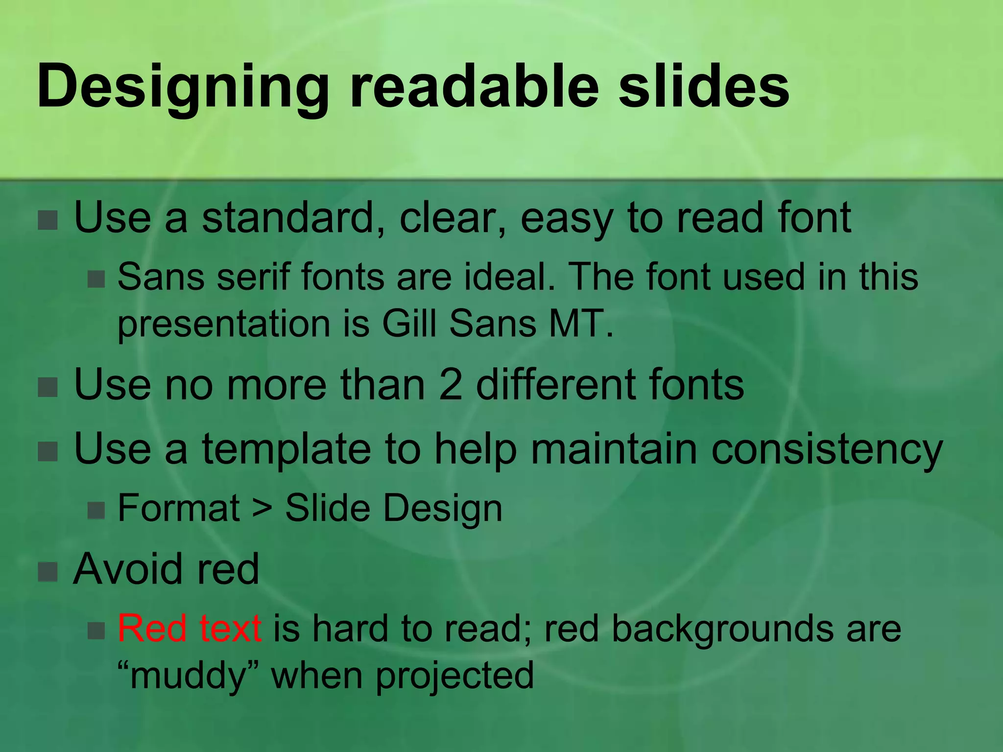 Designing readable slides

   Use a standard, clear, easy to read font
       Sans serif fonts are ideal. The font used in this
        presentation is Gill Sans MT.
 Use no more than 2 different fonts
 Use a template to help maintain consistency
       Format > Slide Design
   Avoid red
       Red text is hard to read; red backgrounds are
        “muddy” when projected
 