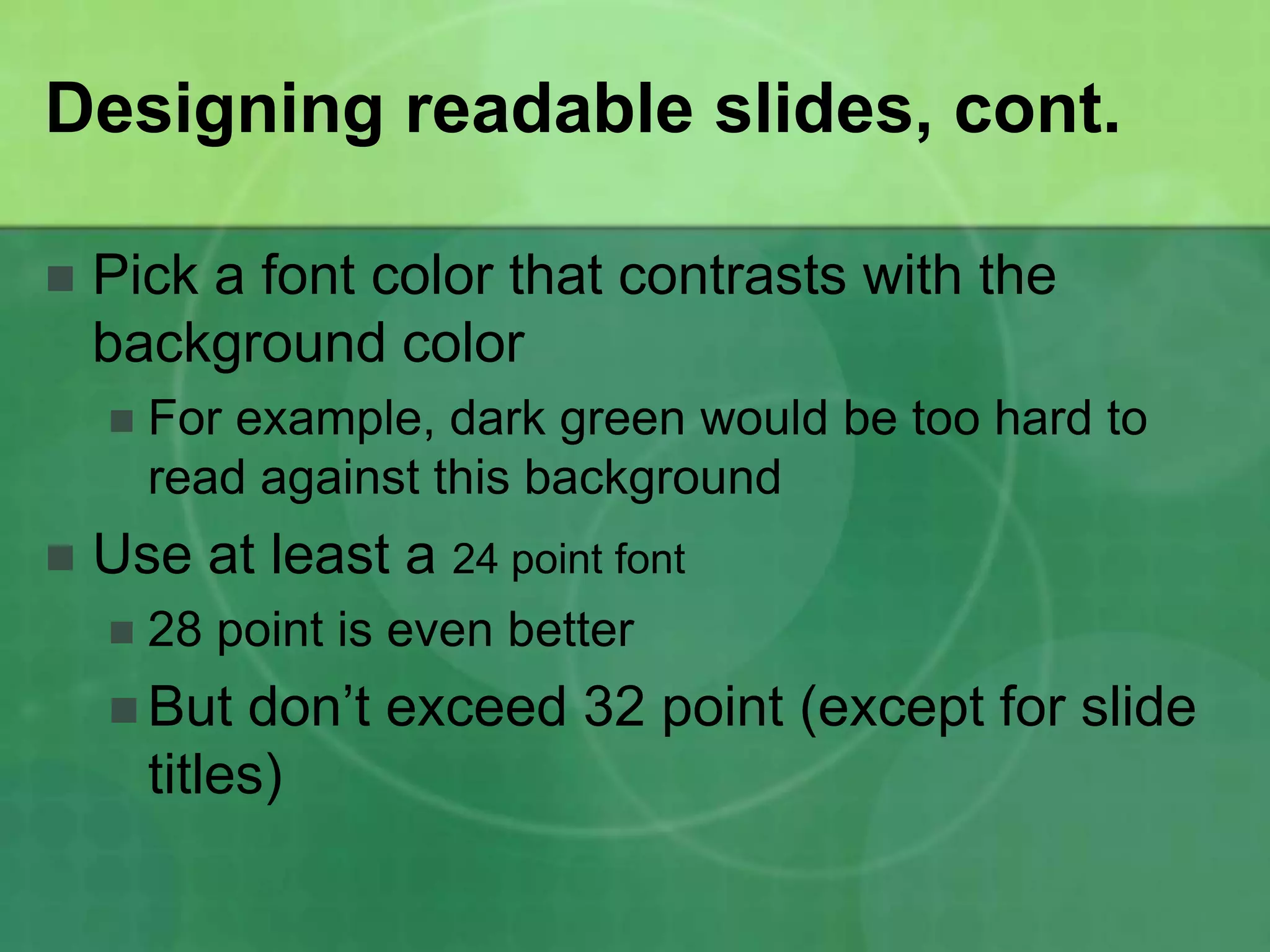 Designing readable slides, cont.

   Pick a font color that contrasts with the
    background color
       For example, dark green would be too hard to
        read against this background
   Use at least a 24 point font
       28 point is even better
     But    don’t exceed 32 point (except for slide
        titles)
 