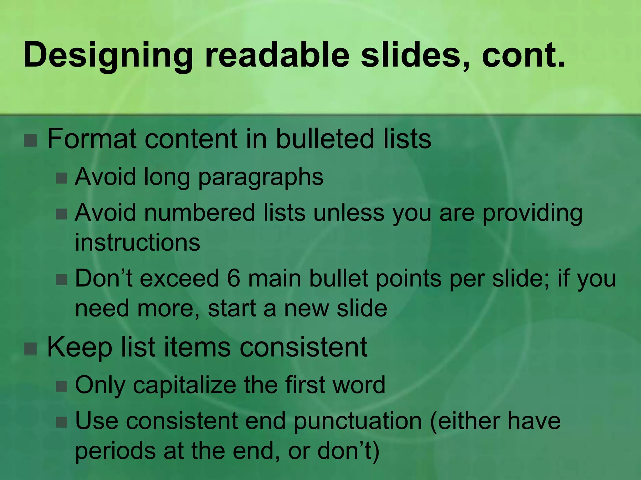 Designing readable slides, cont.

   Format content in bulleted lists
     Avoid long paragraphs
     Avoid numbered lists unless you are providing
      instructions
     Don’t exceed 6 main bullet points per slide; if you
      need more, start a new slide
   Keep list items consistent
     Only capitalize the first word
     Use consistent end punctuation (either have
      periods at the end, or don’t)
 