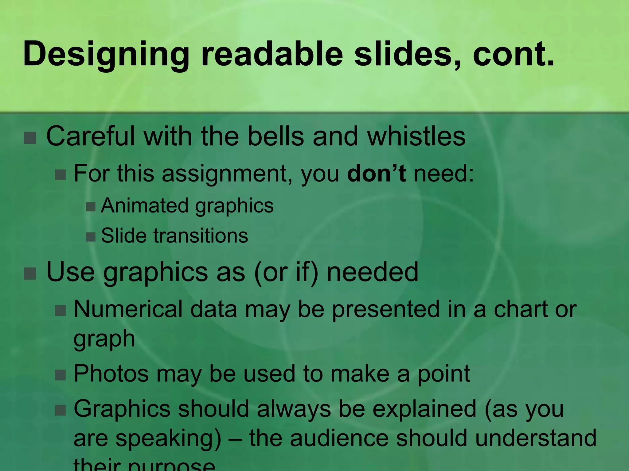 Designing readable slides, cont.

   Careful with the bells and whistles
       For this assignment, you don’t need:
          Animated   graphics
          Slide transitions

   Use graphics as (or if) needed
     Numerical data may be presented in a chart or
      graph
     Photos may be used to make a point
     Graphics should always be explained (as you
      are speaking) – the audience should understand
 