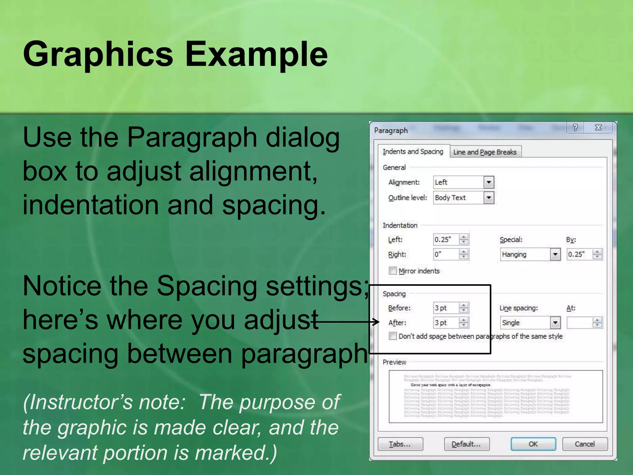 Graphics Example

Use the Paragraph dialog
box to adjust alignment,
indentation and spacing.

Notice the Spacing settings;
here’s where you adjust
spacing between paragraphs.
(Instructor’s note: The purpose of
the graphic is made clear, and the
relevant portion is marked.)
 