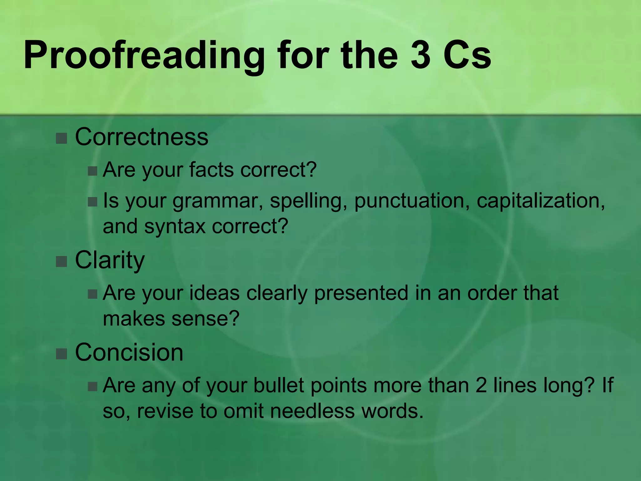 Proofreading for the 3 Cs
    Correctness
       Are  your facts correct?
       Is your grammar, spelling, punctuation, capitalization,
        and syntax correct?
    Clarity
       Are
          your ideas clearly presented in an order that
       makes sense?
    Concision
       Are any of your bullet points more than 2 lines long? If
       so, revise to omit needless words.
 