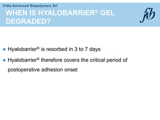 Fidia Advanced Biopolymers Srl
 Hyalobarrier® is resorbed in 3 to 7 days
 Hyalobarrier® therefore covers the critical period of
postoperative adhesion onset
WHEN IS HYALOBARRIER® GEL
DEGRADED?
 
