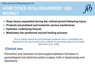 Fidia Advanced Biopolymers Srl
Due to higher adhesivity and prolonged residence time vs unmodified HA,
Hyalobarrier Gel seems particularly suitable for preventing adhesion formation
(Mensitieri et al. 1996)
HOW DOES HYALOBARRIER® GEL
WORK?
 Keep tissue separated during the critical period following injury
 Protects traumatized and ischemic serous membranes
 Hydrates underlying tissues
 Modulates the peritoneal wound healing process
Clinical use
Prevention and reduction of post-surgical adhesion formation in
gynecological and abdomino-pelvic surgery, both in laparoscopy and
laparotomy
 