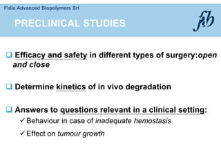 Fidia Advanced Biopolymers Srl
 Efficacy and safety in different types of surgery:open
and close
 Determine kinetics of in vivo degradation
 Answers to questions relevant in a clinical setting:
Behaviour in case of inadequate hemostasis
Effect on tumour growth
PRECLINICAL STUDIES
 