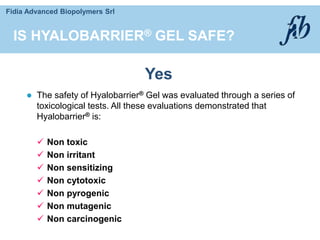 Fidia Advanced Biopolymers Srl
IS HYALOBARRIER® GEL SAFE?
 The safety of Hyalobarrier® Gel was evaluated through a series of
toxicological tests. All these evaluations demonstrated that
Hyalobarrier® is:
 Non toxic
 Non irritant
 Non sensitizing
 Non cytotoxic
 Non pyrogenic
 Non mutagenic
 Non carcinogenic
Yes
 
