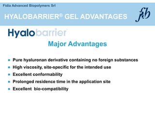 Fidia Advanced Biopolymers Srl
HYALOBARRIER® GEL ADVANTAGES
 Pure hyaluronan derivative containing no foreign substances
 High viscosity, site-specific for the intended use
 Excellent conformability
 Prolonged residence time in the application site
 Excellent bio-compatibility
Major Advantages
 