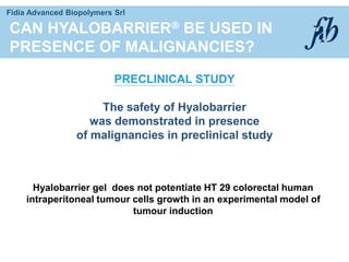 Fidia Advanced Biopolymers Srl
CAN HYALOBARRIER BE USED IN
PRESENCE OF MALIGNANCIES?
PRECLINICAL STUDY
The safety of Hyalobarrier
was demonstrated in presence
of malignancies in preclinical study
Hyalobarrier gel does not potentiate HT 29 colorectal human
intraperitoneal tumour cells growth in an experimental model of
tumour induction
 