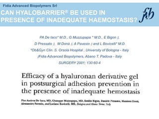 Fidia Advanced Biopolymers Srl
CAN HYALOBARRIER BE USED IN
PRESENCE OF INADEQUATE HAEMOSTASIS?
PA De Iaco* M.D., G Muzzupapa * M.D., E Bigon §,
D Pressato §, M Donà §, A Pavesio § and L Bovicelli* M.D.
*Ob&Gyn Clin. S. Orsola Hospital , University of Bologna - Italy
§Fidia Advanced Biopolymers, Abano T. Padova - Italy
SURGERY 2001; 130:60-4
 