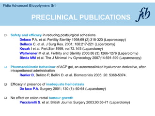 Fidia Advanced Biopolymers Srl
 Safety and efficacy in reducing postsurgical adhesions
DeIaco P.A. et al. Fertility Sterility 1998;69 (2):318-323 (Laparoscopy)
Belluco C. et al. J Surg Res. 2001; 100:217-221 (Laparotomy)
Kocak I et al. Fert.Ster.1999, vol.72. N°5 (Laparotomy)
Wallwiener M et al. Fertility and Sterility 2006;86 (3):1266-1276 (Laparotomy)
Binda MM et al. The J Minimal Inv Gynecology 2007;14:591-599 (Laparoscopy)
 Pharmacokinetic behaviour of ACP gel, an autocrosslinked hyaluronan derivative, after
intraperitoneal administration
Renier D, Bellato P, Bellini D. et al. Biomaterials 2005; 26: 5368-5374.
 Efficacy in presence of inadequate hemostasis
De Iaco P.A. Surgery 2001; 130 (1): 60-64 (Laparotomy)
 No effect on colon-rectal tumour growth
Pucciarelli S. et al. British Journal Surgery 2003;90:66-71 (Laparotomy)
PRECLINICAL PUBLICATIONS
 