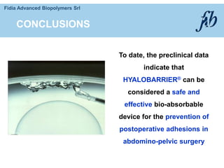 Fidia Advanced Biopolymers Srl
To date, the preclinical data
indicate that
HYALOBARRIER® can be
considered a safe and
effective bio-absorbable
device for the prevention of
postoperative adhesions in
abdomino-pelvic surgery
CONCLUSIONS
 