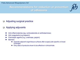 Fidia Advanced Biopolymers Srl
Recommendations for reduction or prevention
of adhesions
 Adjusting surgical practice
 Applying adjuvants
 Anti-inflammatories (eg. corticosteroids or antihistamines).
 Anti coagulants (e.g.heparin)
 Fibrinolytic agents (e.g. urokinase, pepsin)
 Barriers:
 separate adjacent organ/tissue surfaces after surgery (site specific or broad
coverage)
 Only class of products shown to be effective in clinical trials
 
