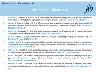 Fidia Advanced Biopolymers Srl
1. Pellicano M, Bramante S, Cirillo D. et al. Effectiveness of autocrosslinked hyaluronic acid gel after laparoscopic
myomectomy in infertile patients: a prospective, randomized, controlled study. Fertil Steril. 2003 Aug;80(2):441-4
2. Acunzo G, Guida M, Pellicano M et al. Effectiveness of auto-cross-linked hyaluronic acid gel in the prevention of
intrauterine adhesions after hysteroscopic adhesiolysis: a prospective, randomised, controlled study. Hum Reprod.
2003 Sep;18(9):1918-21.
3. DeIaco P.A., Muzzupapa G., Bovicelli A. et al. Hyaluronan derivative gel (Hyalobarrier gel) in intrauterine adhesion
(IUA) prevention after operative hysteroscopy. Ellipse 2003; 19 (1):15-18.
4. Carta G., Cerrone L, Iovenitti P. Postoperative adhesion prevention in gynecologic surgery with hyaluronic acid Clin
Exp Obstet Gynecol. 2004;31(1):39-41.
5. Guida M., Acunzo G., Di Spiezio Sardo A.et al.Effectiveness of auto-crosslinked hyaluronic acid gel in the prevention
of intrauterine adhesions after hysteroscopic surgery: a prospective, randomized, controlled study. Hum Reprod. 2004
Jun;19(6):1461-4. Epub 2004 Apr 22.
6. Pellicano M., Guida M., Bramanti S.et al. Reproductive outcome after autocrosslinked hyaluronic acid gel application
in infertile patients who underwent laparoscopic myomectomy. Fertil Steril. 2005 Feb;83(2):498-500.
7. Mais V., Bracco G.L., Litta P.et al. Reduction of postoperative adhesions with an auto-crosslinked hyaluronan gel in
gynaecological laparoscopic surgery: a blinded, controlled, randomized, multicentre study Hum Reprod. 2006
May;21(5):1248-54. Epub 2006 Jan 26.
8. Metwally M, Gorvy D, Watson A, Li TC. Hyaluronic acid fluid agents for the prevention of adhesions after fertility-
preserving gynecological surgery: a meta-analysis of randomized controlled trials. Fertil Steril. 2007 May;87(5):1139-
46.
Clinical Publications
 