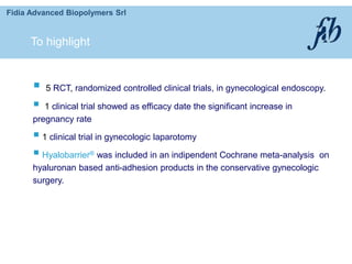 Fidia Advanced Biopolymers Srl
 5 RCT, randomized controlled clinical trials, in gynecological endoscopy.
 1 clinical trial showed as efficacy date the significant increase in
pregnancy rate
 1 clinical trial in gynecologic laparotomy
 Hyalobarrier® was included in an indipendent Cochrane meta-analysis on
hyaluronan based anti-adhesion products in the conservative gynecologic
surgery.
To highlight
 