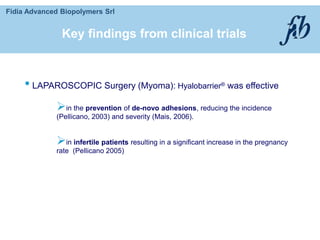 Fidia Advanced Biopolymers Srl
• LAPAROSCOPIC Surgery (Myoma): Hyalobarrier® was effective
in the prevention of de-novo adhesions, reducing the incidence
(Pellicano, 2003) and severity (Mais, 2006).
in infertile patients resulting in a significant increase in the pregnancy
rate (Pellicano 2005)
Key findings from clinical trials
 