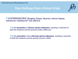 Fidia Advanced Biopolymers Srl
• HYSTEROSCOPIC Surgery (Polyps, Myomas, Uterine Septae,
Adhesions): Hyalobarrier® was effective
in the prevention of denovo uterine adhesions, resulting in reduction of
both the incidence and the severity (Guida, 2004) and
in the prevention of the reformed uterine adhesions, resulting in reduction
of both the incidence and the severity (Acunzo, 2003)
Key findings from clinical trials
 
