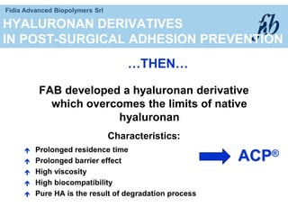 Fidia Advanced Biopolymers Srl
HYALURONAN DERIVATIVES
IN POST-SURGICAL ADHESION PREVENTION
FAB developed a hyaluronan derivative
which overcomes the limits of native
hyaluronan
Characteristics:
 Prolonged residence time
 Prolonged barrier effect
 High viscosity
 High biocompatibility
 Pure HA is the result of degradation process
…THEN…
ACP®
 