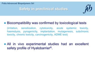 Fidia Advanced Biopolymers Srl
Safety in preclinical studies
 Biocompatibility was confirmed by toxicological tests
(irritation, sensitization, cytotoxicity, acute systemic toxicity,
haemolysis, pyrogenicity, implantation, mutagenesis, subchronic
toxicity, chronic toxicity, carcinogenicity, ADME test)
 All in vivo experimental studies had an excellent
safety profile of Hyalobarrier®.
 