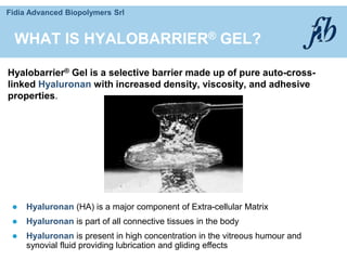 Fidia Advanced Biopolymers Srl
WHAT IS HYALOBARRIER® GEL?
Hyalobarrier® Gel is a selective barrier made up of pure auto-cross-
linked Hyaluronan with increased density, viscosity, and adhesive
properties.
 Hyaluronan (HA) is a major component of Extra-cellular Matrix
 Hyaluronan is part of all connective tissues in the body
 Hyaluronan is present in high concentration in the vitreous humour and
synovial fluid providing lubrication and gliding effects
 