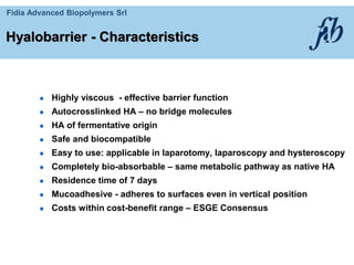 Fidia Advanced Biopolymers Srl
Highly viscous - effective barrier function
Autocrosslinked HA – no bridge molecules
HA of fermentative origin
Safe and biocompatible
Easy to use: applicable in laparotomy, laparoscopy and hysteroscopy
Completely bio-absorbable – same metabolic pathway as native HA
Residence time of 7 days
Mucoadhesive - adheres to surfaces even in vertical position
Costs within cost-benefit range – ESGE Consensus
Hyalobarrier - Characteristics
 