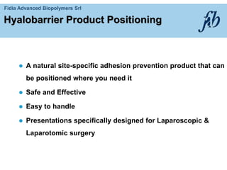 Fidia Advanced Biopolymers Srl
Hyalobarrier Product Positioning
 A natural site-specific adhesion prevention product that can
be positioned where you need it
 Safe and Effective
 Easy to handle
 Presentations specifically designed for Laparoscopic &
Laparotomic surgery
 