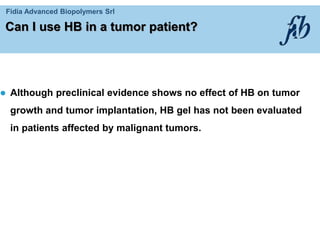Fidia Advanced Biopolymers Srl
Can I use HB in a tumor patient?
 Although preclinical evidence shows no effect of HB on tumor
growth and tumor implantation, HB gel has not been evaluated
in patients affected by malignant tumors.
 
