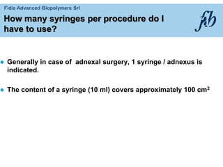 Fidia Advanced Biopolymers Srl
How many syringes per procedure do I
have to use?
 Generally in case of adnexal surgery, 1 syringe / adnexus is
indicated.
 The content of a syringe (10 ml) covers approximately 100 cm2
 