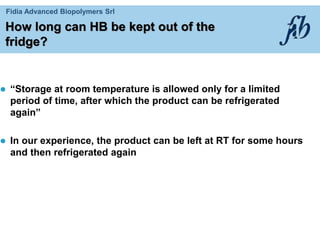 Fidia Advanced Biopolymers Srl
How long can HB be kept out of the
fridge?
 “Storage at room temperature is allowed only for a limited
period of time, after which the product can be refrigerated
again”
 In our experience, the product can be left at RT for some hours
and then refrigerated again
 