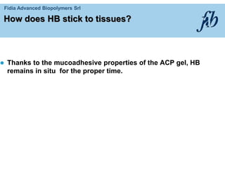 Fidia Advanced Biopolymers Srl
How does HB stick to tissues?
 Thanks to the mucoadhesive properties of the ACP gel, HB
remains in situ for the proper time.
 