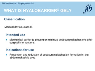 Fidia Advanced Biopolymers Srl
WHAT IS HYALOBARRIER® GEL?
Classification
Medical device, class III.
Indications for use
 Prevention and reduction of post-surgical adhesion formation in the
abdominal pelvic area
Intended use
 Mechanical barrier to prevent or minimize post-surgical adhesions after
surgical interventions.
 