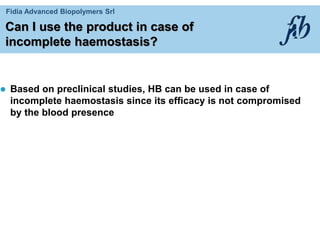 Fidia Advanced Biopolymers Srl
Can I use the product in case of
incomplete haemostasis?
 Based on preclinical studies, HB can be used in case of
incomplete haemostasis since its efficacy is not compromised
by the blood presence
 