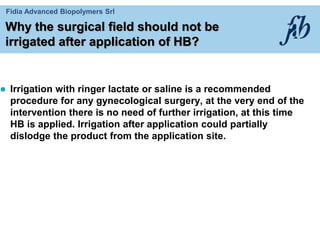 Fidia Advanced Biopolymers Srl
Why the surgical field should not be
irrigated after application of HB?
 Irrigation with ringer lactate or saline is a recommended
procedure for any gynecological surgery, at the very end of the
intervention there is no need of further irrigation, at this time
HB is applied. Irrigation after application could partially
dislodge the product from the application site.
 