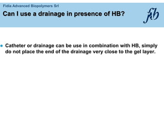 Fidia Advanced Biopolymers Srl
Can I use a drainage in presence of HB?
 Catheter or drainage can be use in combination with HB, simply
do not place the end of the drainage very close to the gel layer.
 