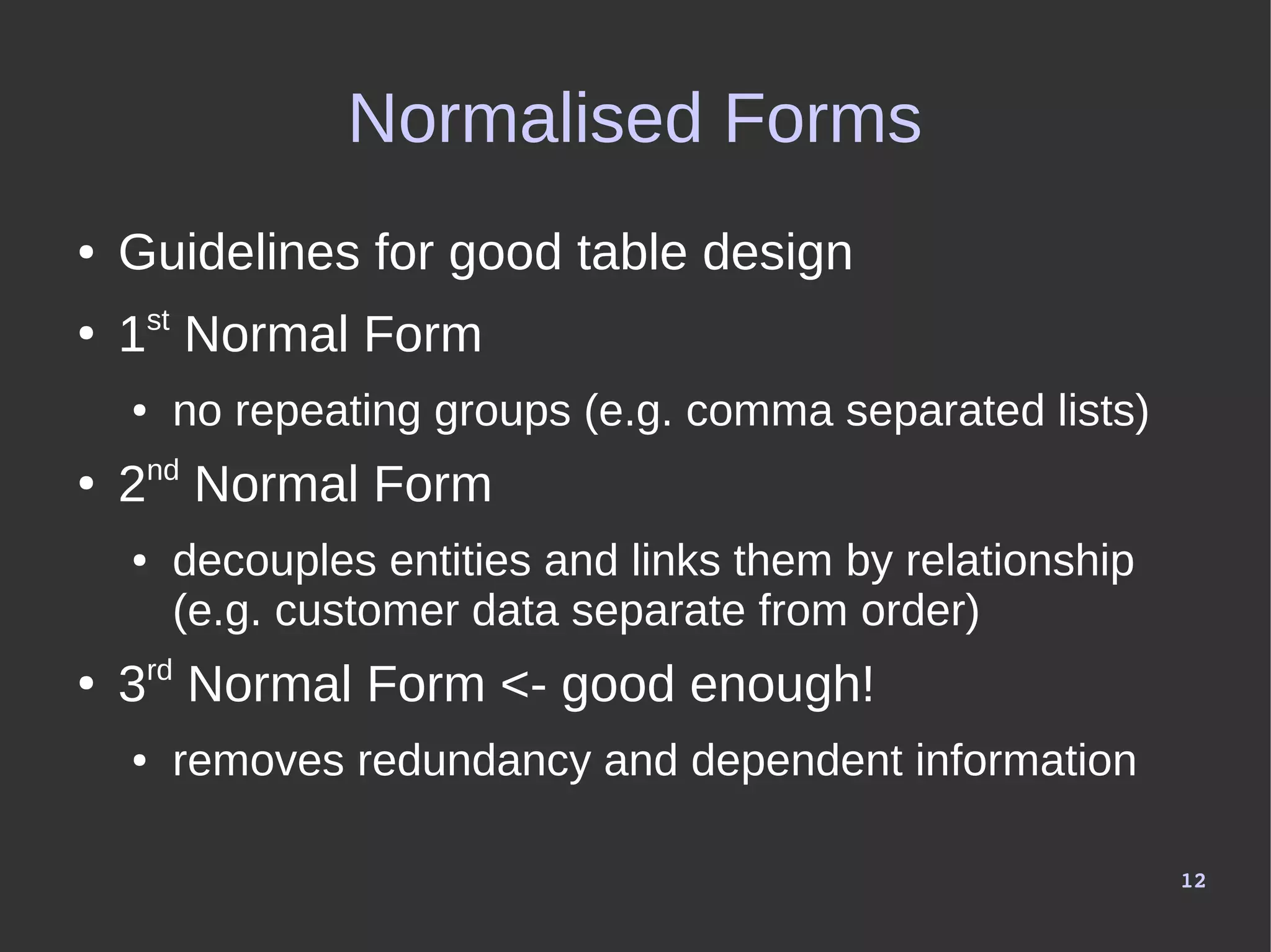 12
Normalised Forms
● Guidelines for good table design
●
1st
Normal Form
● no repeating groups (e.g. comma separated lists)
●
2nd
Normal Form
● decouples entities and links them by relationship
(e.g. customer data separate from order)
●
3rd
Normal Form <- good enough!
● removes redundancy and dependent information
 
