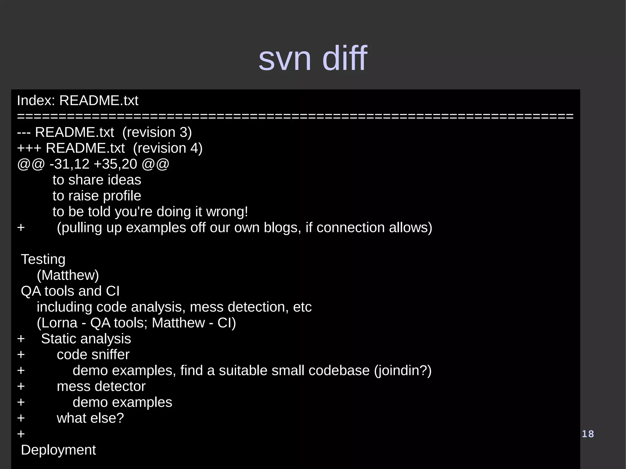 18
svn diff
Index: README.txt
===================================================================
--- README.txt (revision 3)
+++ README.txt (revision 4)
@@ -31,12 +35,20 @@
to share ideas
to raise profile
to be told you're doing it wrong!
+ (pulling up examples off our own blogs, if connection allows)
Testing
(Matthew)
QA tools and CI
including code analysis, mess detection, etc
(Lorna - QA tools; Matthew - CI)
+ Static analysis
+ code sniffer
+ demo examples, find a suitable small codebase (joindin?)
+ mess detector
+ demo examples
+ what else?
+
Deployment
 
