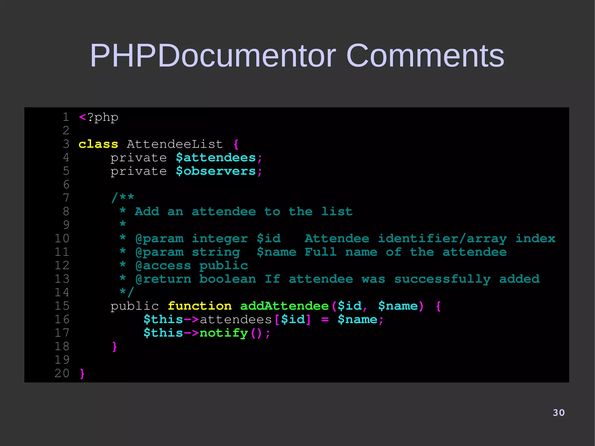 30
PHPDocumentor Comments
1 <?php
2
3 class AttendeeList {
4 private $attendees;
5 private $observers;
6
7 /**
8 * Add an attendee to the list
9 *
10 * @param integer $id Attendee identifier/array index
11 * @param string $name Full name of the attendee
12 * @access public
13 * @return boolean If attendee was successfully added
14 */
15 public function addAttendee($id, $name) {
16 $this->attendees[$id] = $name;
17 $this->notify();
18 }
19
20 }
 