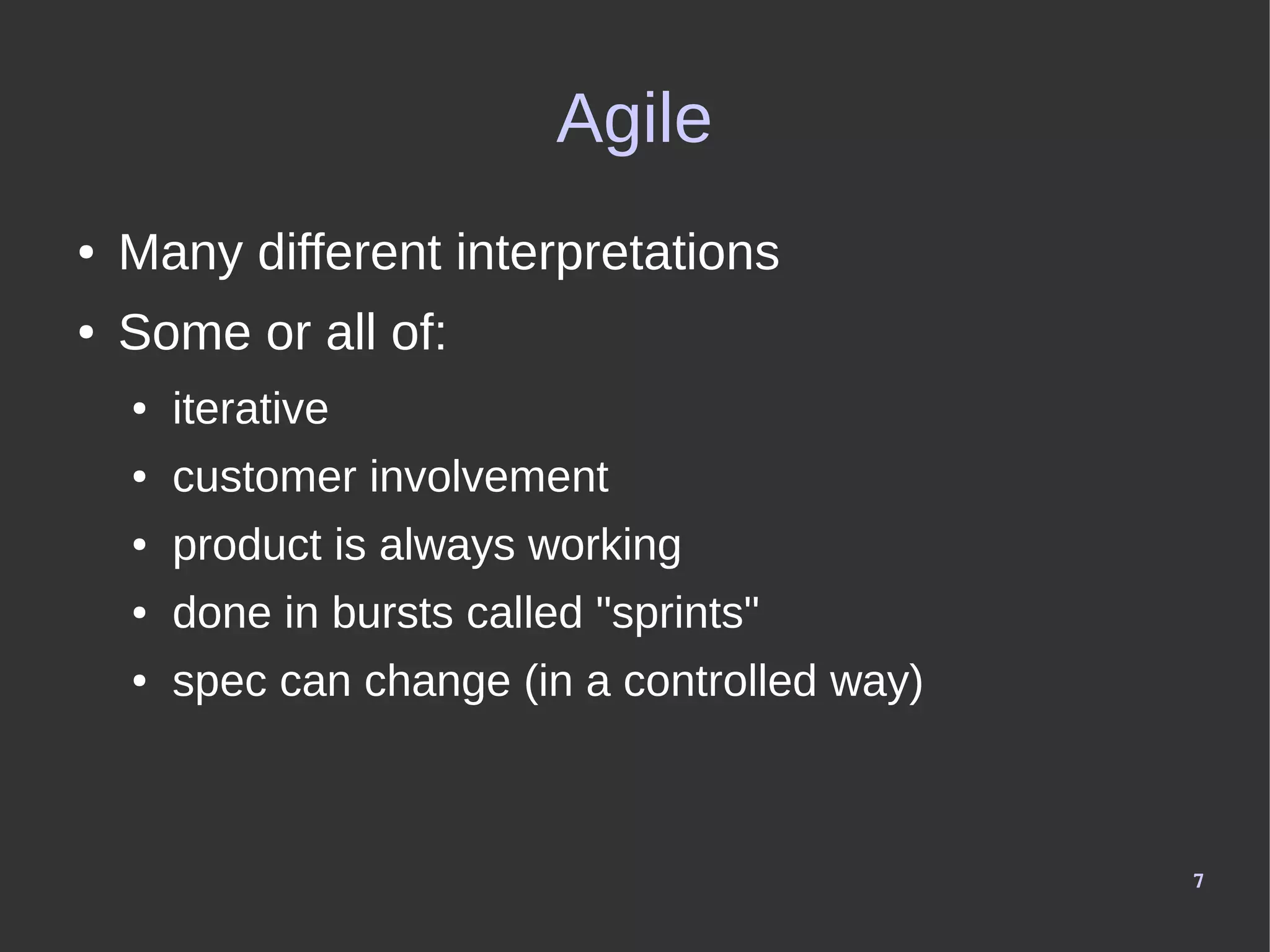 7
Agile
● Many different interpretations
● Some or all of:
● iterative
● customer involvement
● product is always working
● done in bursts called "sprints"
● spec can change (in a controlled way)
 