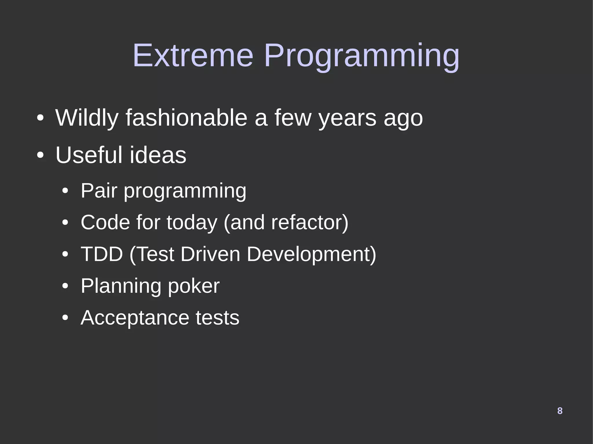 8
Extreme Programming
● Wildly fashionable a few years ago
● Useful ideas
● Pair programming
● Code for today (and refactor)
● TDD (Test Driven Development)
● Planning poker
● Acceptance tests
 