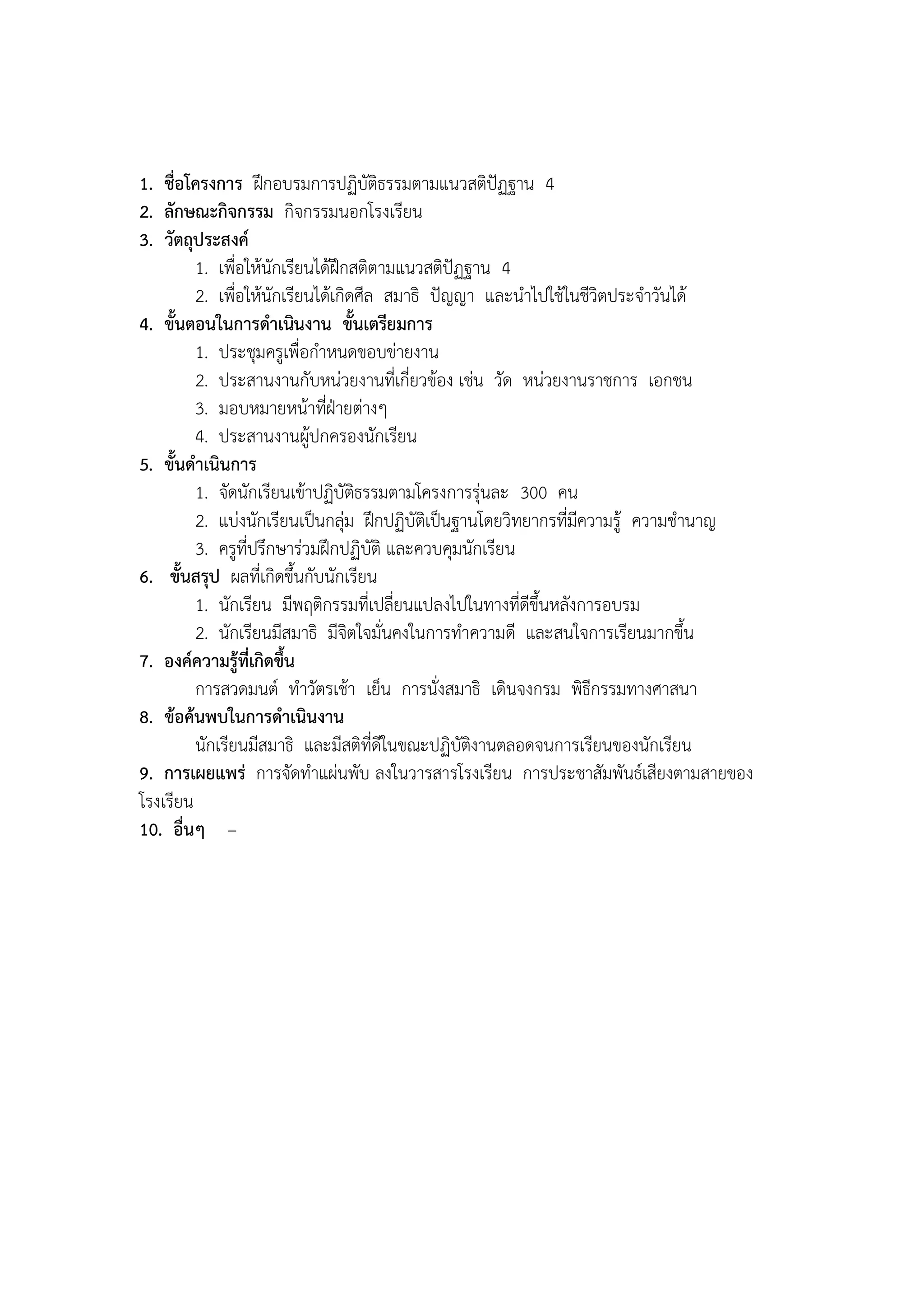 1. ชื่อโครงการ ฝึกอบรมการปฏิบัติธรรมตามแนวสติปัฏฐาน 4
2. ลักษณะกิจกรรม กิจกรรมนอกโรงเรียน
3. วัตถุประสงค์
         1. เพื่อให้นักเรียนได้ฝึกสติตามแนวสติปัฏฐาน 4
         2. เพื่อให้นักเรียนได้เกิดศีล สมาธิ ปัญญา และนาไปใช้ในชีวิตประจาวันได้
4. ขั้นตอนในการดาเนินงาน ขั้นเตรียมการ
         1. ประชุมครูเพื่อกาหนดขอบข่ายงาน
         2. ประสานงานกับหน่วยงานที่เกี่ยวข้อง เช่น วัด หน่วยงานราชการ เอกชน
         3. มอบหมายหน้าที่ฝุายต่างๆ
         4. ประสานงานผู้ปกครองนักเรียน
5. ขั้นดาเนินการ
         1. จัดนักเรียนเข้าปฏิบัติธรรมตามโครงการรุ่นละ 300 คน
         2. แบ่งนักเรียนเป็นกลุ่ม ฝึกปฏิบัติเป็นฐานโดยวิทยากรที่มีความรู้ ความชานาญ
         3. ครูที่ปรึกษาร่วมฝึกปฏิบัติ และควบคุมนักเรียน
6. ขั้นสรุป ผลที่เกิดขึ้นกับนักเรียน
         1. นักเรียน มีพฤติกรรมที่เปลี่ยนแปลงไปในทางที่ดีขึ้นหลังการอบรม
         2. นักเรียนมีสมาธิ มีจิตใจมั่นคงในการทาความดี และสนใจการเรียนมากขึ้น
7. องค์ความรู้ที่เกิดขึ้น
         การสวดมนต์ ทาวัตรเช้า เย็น การนั่งสมาธิ เดินจงกรม พิธีกรรมทางศาสนา
8. ข้อค้นพบในการดาเนินงาน
         นักเรียนมีสมาธิ และมีสติที่ดีในขณะปฏิบัติงานตลอดจนการเรียนของนักเรียน
9. การเผยแพร่ การจัดทาแผ่นพับ ลงในวารสารโรงเรียน การประชาสัมพันธ์เสียงตามสายของ
โรงเรียน
10. อื่นๆ –
 