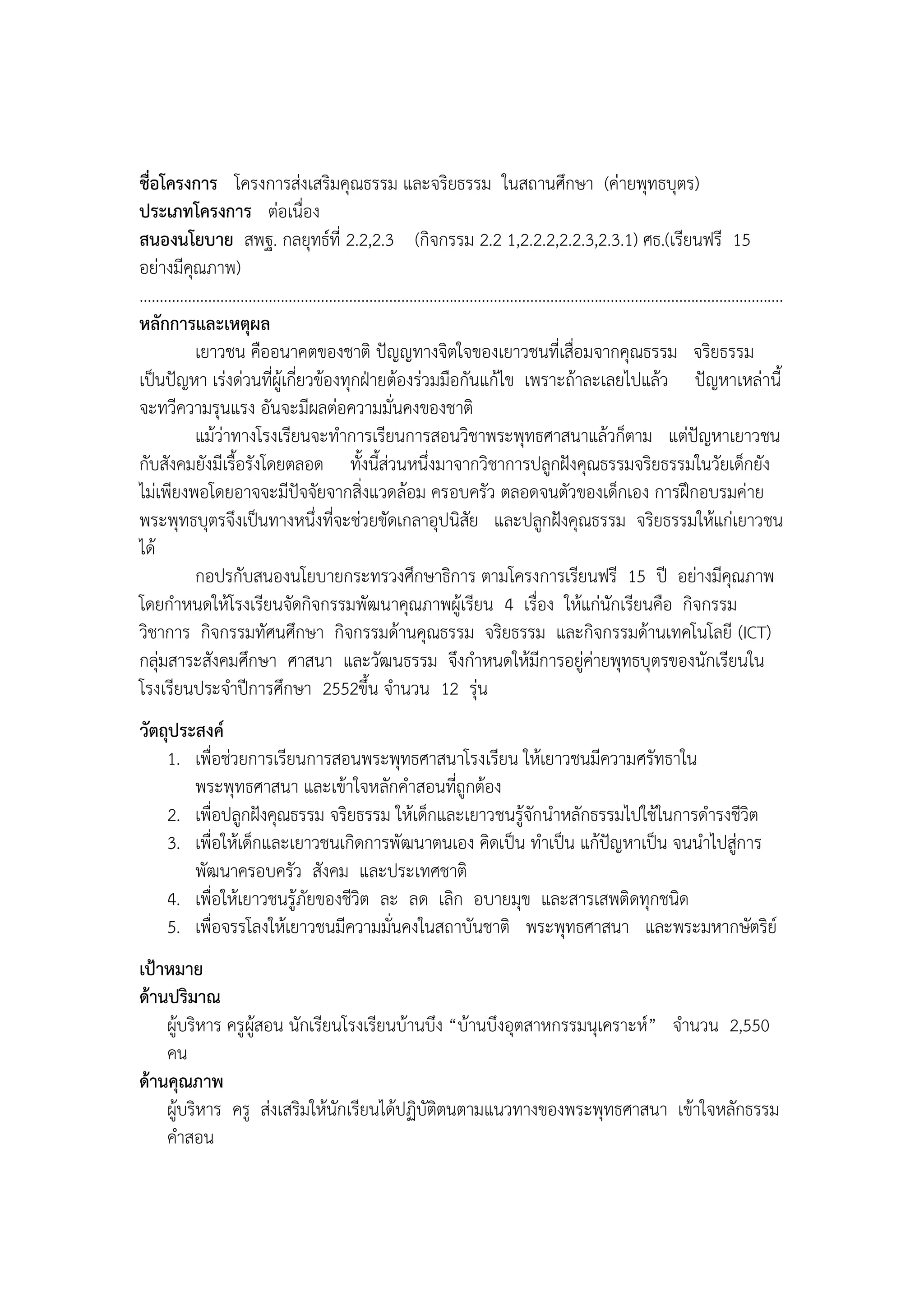 ชื่อโครงการ โครงการส่งเสริมคุณธรรม และจริยธรรม ในสถานศึกษา (ค่ายพุทธบุตร)
ประเภทโครงการ ต่อเนื่อง
สนองนโยบาย สพฐ. กลยุทธ์ที่ 2.2,2.3 (กิจกรรม 2.2 1,2.2.2,2.2.3,2.3.1) ศธ.(เรียนฟรี 15
อย่างมีคุณภาพ)
................................................................................................................................................................
หลักการและเหตุผล
              เยาวชน คืออนาคตของชาติ ปัญญทางจิตใจของเยาวชนที่เสื่อมจากคุณธรรม จริยธรรม
เป็นปัญหา เร่งด่วนที่ผู้เกี่ยวข้องทุกฝุายต้องร่วมมือกันแก้ไข เพราะถ้าละเลยไปแล้ว ปัญหาเหล่านี้
จะทวีความรุนแรง อันจะมีผลต่อความมั่นคงของชาติ
              แม้ว่าทางโรงเรียนจะทาการเรียนการสอนวิชาพระพุทธศาสนาแล้วก็ตาม แต่ปัญหาเยาวชน
กับสังคมยังมีเรื้อรังโดยตลอด ทั้งนี้ส่วนหนึ่งมาจากวิชาการปลูกฝังคุณธรรมจริยธรรมในวัยเด็กยัง
ไม่เพียงพอโดยอาจจะมีปัจจัยจากสิ่งแวดล้อม ครอบครัว ตลอดจนตัวของเด็กเอง การฝึกอบรมค่าย
พระพุทธบุตรจึงเป็นทางหนึ่งที่จะช่วยขัดเกลาอุปนิสัย และปลูกฝังคุณธรรม จริยธรรมให้แก่เยาวชน
ได้
              กอปรกับสนองนโยบายกระทรวงศึกษาธิการ ตามโครงการเรียนฟรี 15 ปี อย่างมีคุณภาพ
โดยกาหนดให้โรงเรียนจัดกิจกรรมพัฒนาคุณภาพผู้เรียน 4 เรื่อง ให้แก่นักเรียนคือ กิจกรรม
วิชาการ กิจกรรมทัศนศึกษา กิจกรรมด้านคุณธรรม จริยธรรม และกิจกรรมด้านเทคโนโลยี (ICT)
กลุ่มสาระสังคมศึกษา ศาสนา และวัฒนธรรม จึงกาหนดให้มีการอยู่ค่ายพุทธบุตรของนักเรียนใน
โรงเรียนประจาปีการศึกษา 2552ขึ้น จานวน 12 รุ่น
วัตถุประสงค์
    1. เพื่อช่วยการเรียนการสอนพระพุทธศาสนาโรงเรียน ให้เยาวชนมีความศรัทธาใน
        พระพุทธศาสนา และเข้าใจหลักคาสอนที่ถูกต้อง
    2. เพื่อปลูกฝังคุณธรรม จริยธรรม ให้เด็กและเยาวชนรู้จักนาหลักธรรมไปใช้ในการดารงชีวิต
    3. เพื่อให้เด็กและเยาวชนเกิดการพัฒนาตนเอง คิดเป็น ทาเป็น แก้ปัญหาเป็น จนนาไปสู่การ
        พัฒนาครอบครัว สังคม และประเทศชาติ
    4. เพื่อให้เยาวชนรู้ภัยของชีวิต ละ ลด เลิก อบายมุข และสารเสพติดทุกชนิด
    5. เพื่อจรรโลงให้เยาวชนมีความมั่นคงในสถาบันชาติ พระพุทธศาสนา และพระมหากษัตริย์
เป้าหมาย
ด้านปริมาณ
    ผู้บริหาร ครูผู้สอน นักเรียนโรงเรียนบ้านบึง “บ้านบึงอุตสาหกรรมนุเคราะห์” จานวน 2,550
    คน
ด้านคุณภาพ
    ผู้บริหาร ครู ส่งเสริมให้นักเรียนได้ปฏิบัติตนตามแนวทางของพระพุทธศาสนา เข้าใจหลักธรรม
    คาสอน
 