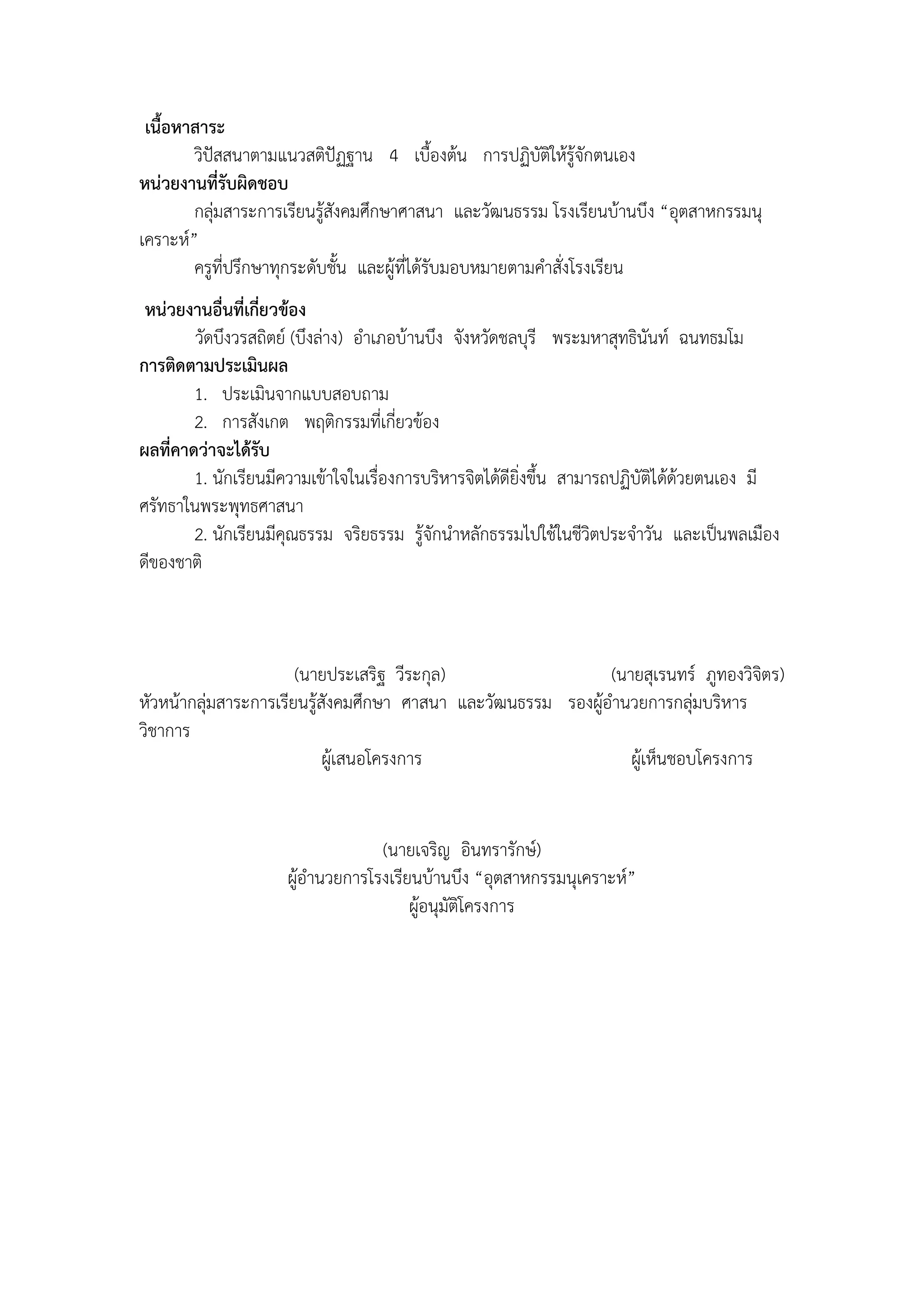 เนื้อหาสาระ
        วิปัสสนาตามแนวสติปัฏฐาน 4 เบื้องต้น การปฏิบัติให้รู้จักตนเอง
หน่วยงานที่รับผิดชอบ
        กลุ่มสาระการเรียนรู้สังคมศึกษาศาสนา และวัฒนธรรม โรงเรียนบ้านบึง “อุตสาหกรรมนุ
เคราะห์”
        ครูที่ปรึกษาทุกระดับชั้น และผู้ที่ได้รับมอบหมายตามคาสั่งโรงเรียน
 หน่วยงานอื่นที่เกี่ยวข้อง
        วัดบึงวรสถิตย์ (บึงล่าง) อาเภอบ้านบึง จังหวัดชลบุรี พระมหาสุทธินันท์ ฉนทธมโม
การติดตามประเมินผล
        1. ประเมินจากแบบสอบถาม
        2. การสังเกต พฤติกรรมที่เกี่ยวข้อง
ผลที่คาดว่าจะได้รับ
        1. นักเรียนมีความเข้าใจในเรื่องการบริหารจิตได้ดียิ่งขึ้น สามารถปฏิบัติได้ด้วยตนเอง มี
ศรัทธาในพระพุทธศาสนา
        2. นักเรียนมีคุณธรรม จริยธรรม รู้จักนาหลักธรรมไปใช้ในชีวิตประจาวัน และเป็นพลเมือง
ดีของชาติ



                       (นายประเสริฐ วีระกุล)                   (นายสุเรนทร์ ภูทองวิจิตร)
หัวหน้ากลุ่มสาระการเรียนรู้สังคมศึกษา ศาสนา และวัฒนธรรม รองผู้อานวยการกลุ่มบริหาร
วิชาการ
                            ผู้เสนอโครงการ                        ผู้เห็นชอบโครงการ


                                  (นายเจริญ อินทรารักษ์)
                     ผู้อานวยการโรงเรียนบ้านบึง “อุตสาหกรรมนุเคราะห์”
                                       ผู้อนุมัติโครงการ
 