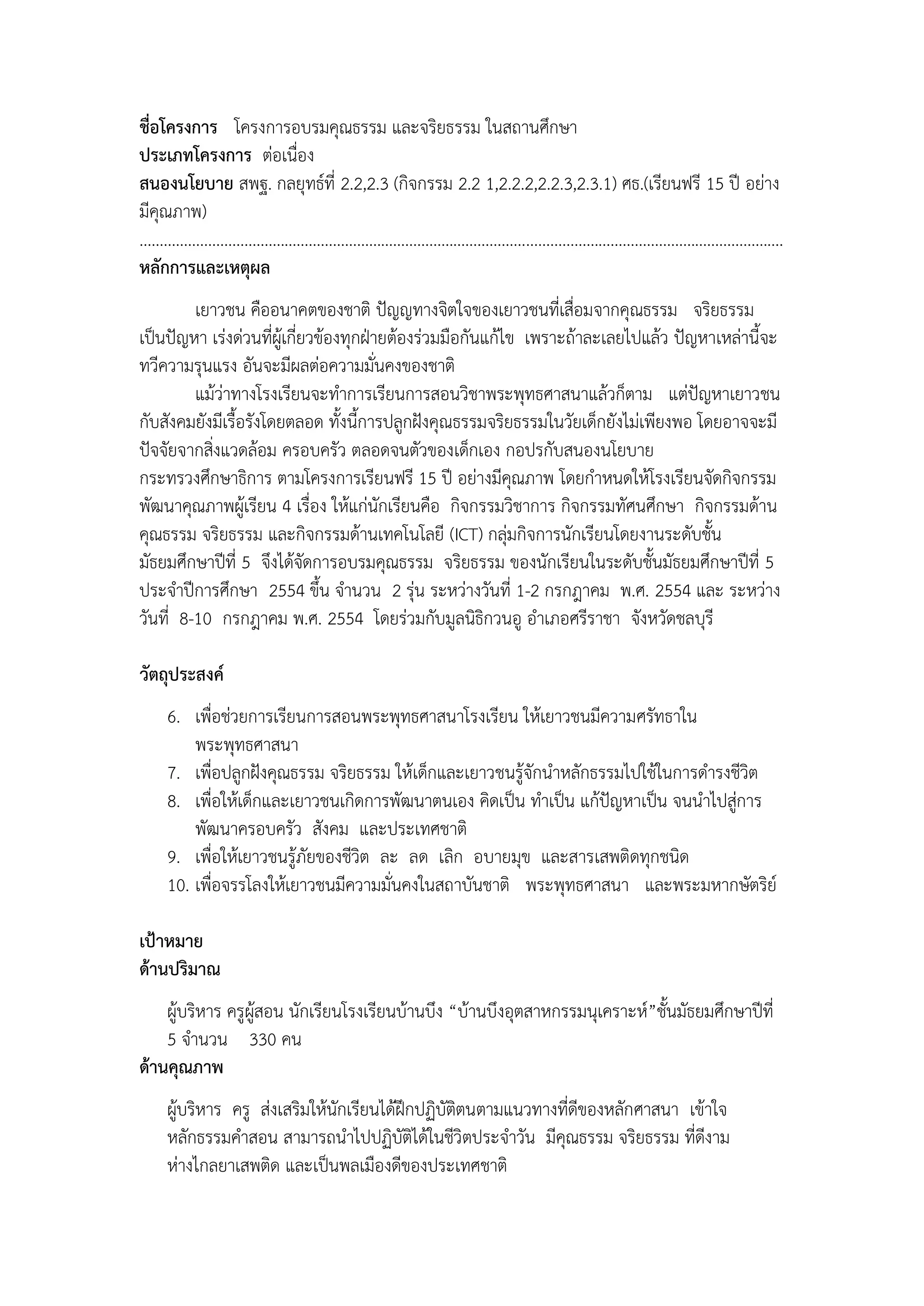 ชื่อโครงการ โครงการอบรมคุณธรรม และจริยธรรม ในสถานศึกษา
ประเภทโครงการ ต่อเนื่อง
สนองนโยบาย สพฐ. กลยุทธ์ที่ 2.2,2.3 (กิจกรรม 2.2 1,2.2.2,2.2.3,2.3.1) ศธ.(เรียนฟรี 15 ปี อย่าง
มีคุณภาพ)
................................................................................................................................................................
หลักการและเหตุผล
         เยาวชน คืออนาคตของชาติ ปัญญทางจิตใจของเยาวชนที่เสื่อมจากคุณธรรม จริยธรรม
เป็นปัญหา เร่งด่วนที่ผู้เกี่ยวข้องทุกฝุายต้องร่วมมือกันแก้ไข เพราะถ้าละเลยไปแล้ว ปัญหาเหล่านี้จะ
ทวีความรุนแรง อันจะมีผลต่อความมั่นคงของชาติ
         แม้ว่าทางโรงเรียนจะทาการเรียนการสอนวิชาพระพุทธศาสนาแล้วก็ตาม แต่ปัญหาเยาวชน
กับสังคมยังมีเรื้อรังโดยตลอด ทั้งนี้การปลูกฝังคุณธรรมจริยธรรมในวัยเด็กยังไม่เพียงพอ โดยอาจจะมี
ปัจจัยจากสิ่งแวดล้อม ครอบครัว ตลอดจนตัวของเด็กเอง กอปรกับสนองนโยบาย
กระทรวงศึกษาธิการ ตามโครงการเรียนฟรี 15 ปี อย่างมีคุณภาพ โดยกาหนดให้โรงเรียนจัดกิจกรรม
พัฒนาคุณภาพผู้เรียน 4 เรื่อง ให้แก่นักเรียนคือ กิจกรรมวิชาการ กิจกรรมทัศนศึกษา กิจกรรมด้าน
คุณธรรม จริยธรรม และกิจกรรมด้านเทคโนโลยี (ICT) กลุ่มกิจการนักเรียนโดยงานระดับชั้น
มัธยมศึกษาปีที่ 5 จึงได้จัดการอบรมคุณธรรม จริยธรรม ของนักเรียนในระดับชั้นมัธยมศึกษาปีที่ 5
ประจาปีการศึกษา 2554 ขึ้น จานวน 2 รุ่น ระหว่างวันที่ 1-2 กรกฎาคม พ.ศ. 2554 และ ระหว่าง
วันที่ 8-10 กรกฎาคม พ.ศ. 2554 โดยร่วมกับมูลนิธิกวนอู อาเภอศรีราชา จังหวัดชลบุรี

วัตถุประสงค์
      6. เพื่อช่วยการเรียนการสอนพระพุทธศาสนาโรงเรียน ให้เยาวชนมีความศรัทธาใน
          พระพุทธศาสนา
      7. เพื่อปลูกฝังคุณธรรม จริยธรรม ให้เด็กและเยาวชนรู้จักนาหลักธรรมไปใช้ในการดารงชีวิต
      8. เพื่อให้เด็กและเยาวชนเกิดการพัฒนาตนเอง คิดเป็น ทาเป็น แก้ปัญหาเป็น จนนาไปสู่การ
          พัฒนาครอบครัว สังคม และประเทศชาติ
      9. เพื่อให้เยาวชนรู้ภัยของชีวิต ละ ลด เลิก อบายมุข และสารเสพติดทุกชนิด
      10. เพื่อจรรโลงให้เยาวชนมีความมั่นคงในสถาบันชาติ พระพุทธศาสนา และพระมหากษัตริย์

เป้าหมาย
ด้านปริมาณ
    ผู้บริหาร ครูผู้สอน นักเรียนโรงเรียนบ้านบึง “บ้านบึงอุตสาหกรรมนุเคราะห์”ชั้นมัธยมศึกษาปีที่
    5 จานวน 330 คน
ด้านคุณภาพ
      ผู้บริหาร ครู ส่งเสริมให้นักเรียนได้ฝึกปฏิบัติตนตามแนวทางที่ดีของหลักศาสนา เข้าใจ
      หลักธรรมคาสอน สามารถนาไปปฏิบัติได้ในชีวิตประจาวัน มีคุณธรรม จริยธรรม ที่ดีงาม
      ห่างไกลยาเสพติด และเป็นพลเมืองดีของประเทศชาติ
 