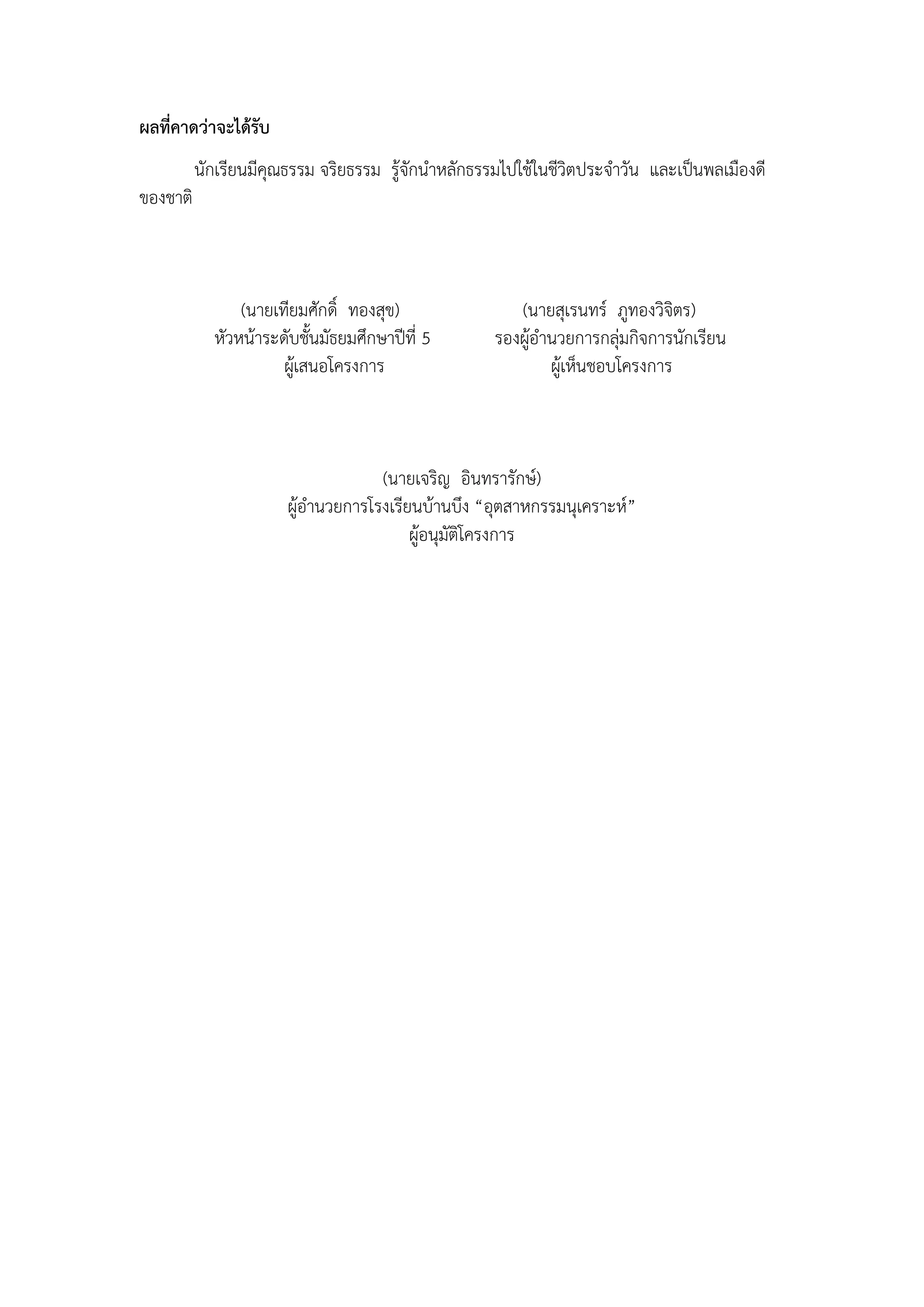ผลที่คาดว่าจะได้รับ
          นักเรียนมีคุณธรรม จริยธรรม รู้จักนาหลักธรรมไปใช้ในชีวิตประจาวัน และเป็นพลเมืองดี
ของชาติ



                (นายเทียมศักดิ์ ทองสุข)                (นายสุเรนทร์ ภูทองวิจิตร)
            หัวหน้าระดับชั้นมัธยมศึกษาปีที่ 5       รองผู้อานวยการกลุ่มกิจการนักเรียน
                      ผู้เสนอโครงการ                        ผู้เห็นชอบโครงการ



                                    (นายเจริญ อินทรารักษ์)
                       ผู้อานวยการโรงเรียนบ้านบึง “อุตสาหกรรมนุเคราะห์”
                                         ผู้อนุมัติโครงการ
 
