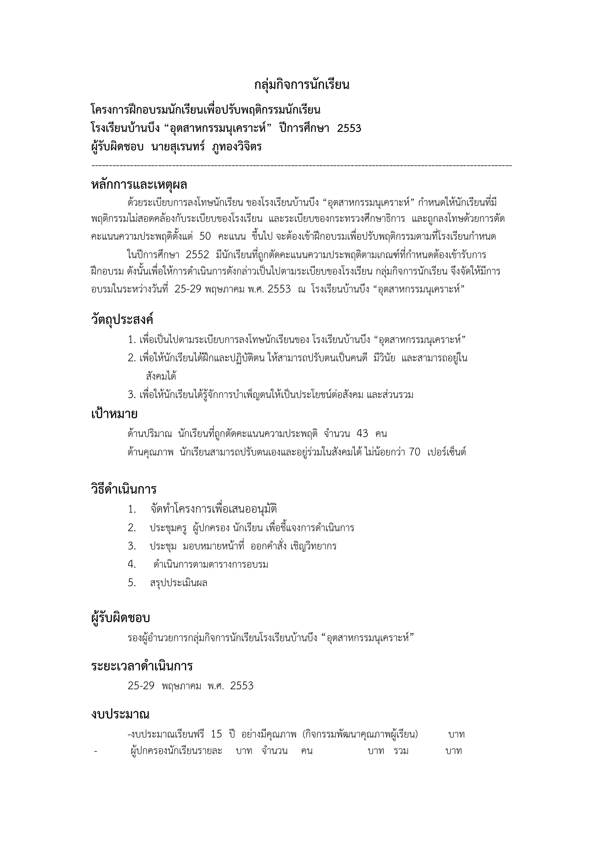 กลุ่มกิจการนักเรียน
โครงการฝึกอบรมนักเรียนเพื่อปรับพฤติกรรมนักเรียน
โรงเรียนบ้านบึง “อุตสาหกรรมนุเคราะห์” ปีการศึกษา 2553
ผู้รับผิดชอบ นายสุเรนทร์ ภูทองวิจิตร
------------------------------------------------------------------------------------------------------------------------
หลักการและเหตุผล
        ด้วยระเบียบการลงโทษนักเรียน ของโรงเรียนบ้านบึง “อุตสาหกรรมนุเคราะห์” กาหนดให้นักเรียนที่มี
พฤติกรรมไม่สอดคล้องกับระเบียบของโรงเรียน และระเบียบของกระทรวงศึกษาธิการ และถูกลงโทษด้วยการตัด
คะแนนความประพฤติตั้งแต่ 50 คะแนน ขึ้นไป จะต้องเข้าฝึกอบรมเพื่อปรับพฤติกรรมตามที่โรงเรียนกาหนด
        ในปีการศึกษา 2552 มีนักเรียนที่ถูกตัดคะแนนความประพฤติตามเกณฑ์ที่กาหนดต้องเข้ารับการ
ฝึกอบรม ดังนั้นเพื่อให้การดาเนินการดังกล่าวเป็นไปตามระเบียบของโรงเรียน กลุ่มกิจการนักเรียน จึงจัดให้มีการ
อบรมในระหว่างวันที่ 25-29 พฤษภาคม พ.ศ. 2553 ณ โรงเรียนบ้านบึง “อุตสาหกรรมนุเคราะห์”

วัตถุประสงค์
          1. เพื่อเป็นไปตามระเบียบการลงโทษนักเรียนของ โรงเรียนบ้านบึง “อุตสาหกรรมนุเคราะห์”
          2. เพื่อให้นักเรียนได้ฝึกและปฏิบัติตน ให้สามารถปรับตนเป็นคนดี มีวินัย และสามารถอยู่ใน
               สังคมได้
          3. เพื่อให้นักเรียนได้รู้จักการบาเพ็ญตนให้เป็นประโยชน์ต่อสังคม และส่วนรวม
เป้าหมาย
          ด้านปริมาณ นักเรียนที่ถูกตัดคะแนนความประพฤติ จานวน 43 คน
          ด้านคุณภาพ นักเรียนสามารถปรับตนเองและอยู่ร่วมในสังคมได้ ไม่น้อยกว่า 70 เปอร์เซ็นต์

วิธีดาเนินการ
          1.    จัดทาโครงการเพื่อเสนออนุมัติ
          2.    ประชุมครู ผู้ปกครอง นักเรียน เพื่อชี้แจงการดาเนินการ
          3.    ประชุม มอบหมายหน้าที่ ออกคาสั่ง เชิญวิทยากร
          4.     ดาเนินการตามตารางการอบรม
          5.    สรุปประเมินผล

ผู้รับผิดชอบ
          รองผู้อานวยการกลุ่มกิจการนักเรียนโรงเรียนบ้านบึง “อุตสาหกรรมนุเคราะห์”

ระยะเวลาดาเนินการ
          25-29 พฤษภาคม พ.ศ. 2553
งบประมาณ
          -งบประมาณเรียนฟรี 15 ปี อย่างมีคุณภาพ (กิจกรรมพัฒนาคุณภาพผู้เรียน)                         บาท
-          ผู้ปกครองนักเรียนรายละ บาท จานวน คน                 บาท รวม                               บาท
 