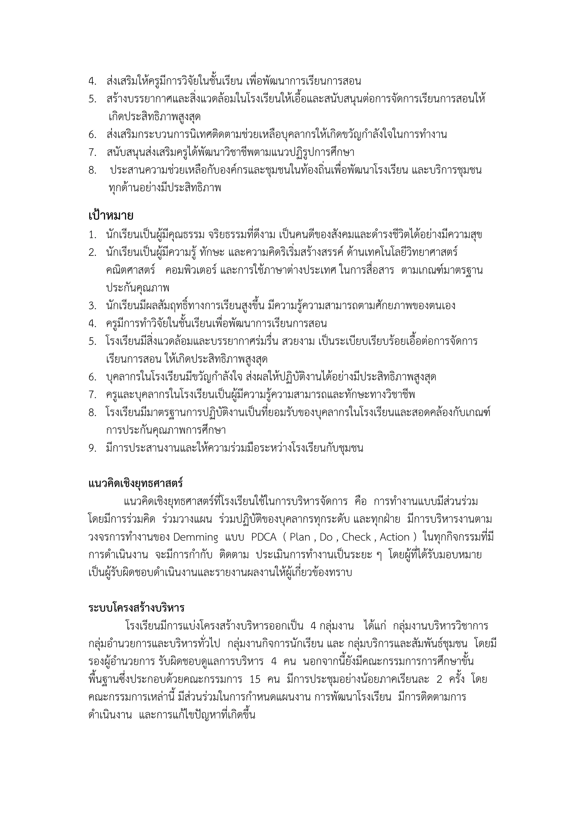 4. ส่งเสริมให้ครูมีการวิจัยในชั้นเรียน เพื่อพัฒนาการเรียนการสอน
5. สร้างบรรยากาศและสิ่งแวดล้อมในโรงเรียนให้เอื้อและสนับสนุนต่อการจัดการเรียนการสอนให้
   เกิดประสิทธิภาพสูงสุด
6. ส่งเสริมกระบวนการนิเทศติดตามช่วยเหลือบุคลากรให้เกิดขวัญกาลังใจในการทางาน
7. สนับสนุนส่งเสริมครูได้พัฒนาวิชาชีพตามแนวปฏิรูปการศึกษา
8. ประสานความช่วยเหลือกับองค์กรและชุมชนในท้องถิ่นเพื่อพัฒนาโรงเรียน และบริการชุมชน
   ทุกด้านอย่างมีประสิทธิภาพ
เป้าหมาย
1. นักเรียนเป็นผู้มีคุณธรรม จริยธรรมที่ดีงาม เป็นคนดีของสังคมและดารงชีวิตได้อย่างมีความสุข
2. นักเรียนเป็นผู้มีความรู้ ทักษะ และความคิดริเริ่มสร้างสรรค์ ด้านเทคโนโลยีวิทยาศาสตร์
   คณิตศาสตร์ คอมพิวเตอร์ และการใช้ภาษาต่างประเทศ ในการสื่อสาร ตามเกณฑ์มาตรฐาน
   ประกันคุณภาพ
3. นักเรียนมีผลสัมฤทธิ์ทางการเรียนสูงขึ้น มีความรู้ความสามารถตามศักยภาพของตนเอง
4. ครูมีการทาวิจัยในชั้นเรียนเพื่อพัฒนาการเรียนการสอน
5. โรงเรียนมีสิ่งแวดล้อมและบรรยากาศร่มรื่น สวยงาม เป็นระเบียบเรียบร้อยเอื้อต่อการจัดการ
   เรียนการสอน ให้เกิดประสิทธิภาพสูงสุด
6. บุคลากรในโรงเรียนมีขวัญกาลังใจ ส่งผลให้ปฏิบัติงานได้อย่างมีประสิทธิภาพสูงสุด
7. ครูและบุคลากรในโรงเรียนเป็นผู้มีความรู้ความสามารถและทักษะทางวิชาชีพ
8. โรงเรียนมีมาตรฐานการปฏิบัติงานเป็นที่ยอมรับของบุคลากรในโรงเรียนและสอดคล้องกับเกณฑ์
   การประกันคุณภาพการศึกษา
9. มีการประสานงานและให้ความร่วมมือระหว่างโรงเรียนกับชุมชน

แนวคิดเชิงยุทธศาสตร์
          แนวคิดเชิงยุทธศาสตร์ที่โรงเรียนใช้ในการบริหารจัดการ คือ การทางานแบบมีส่วนร่วม
โดยมีการร่วมคิด ร่วมวางแผน ร่วมปฏิบัติของบุคลากรทุกระดับ และทุกฝุาย มีการบริหารงานตาม
วงจรการทางานของ Demming แบบ PDCA ( Plan , Do , Check , Action ) ในทุกกิจกรรมที่มี
การดาเนินงาน จะมีการกากับ ติดตาม ประเมินการทางานเป็นระยะ ๆ โดยผู้ที่ได้รับมอบหมาย
เป็นผู้รับผิดชอบดาเนินงานและรายงานผลงานให้ผู้เกี่ยวข้องทราบ

ระบบโครงสร้างบริหาร
          โรงเรียนมีการแบ่งโครงสร้างบริหารออกเป็น 4 กลุ่มงาน ได้แก่ กลุ่มงานบริหารวิชาการ
กลุ่มอานวยการและบริหารทั่วไป กลุ่มงานกิจการนักเรียน และ กลุ่มบริการและสัมพันธ์ชุมชน โดยมี
รองผู้อานวยการ รับผิดชอบดูแลการบริหาร 4 คน นอกจากนี้ยังมีคณะกรรมการการศึกษาขั้น
พื้นฐานซึ่งประกอบด้วยคณะกรรมการ 15 คน มีการประชุมอย่างน้อยภาคเรียนละ 2 ครั้ง โดย
คณะกรรมการเหล่านี้ มีส่วนร่วมในการกาหนดแผนงาน การพัฒนาโรงเรียน มีการติดตามการ
ดาเนินงาน และการแก้ไขปัญหาที่เกิดขึ้น
 
