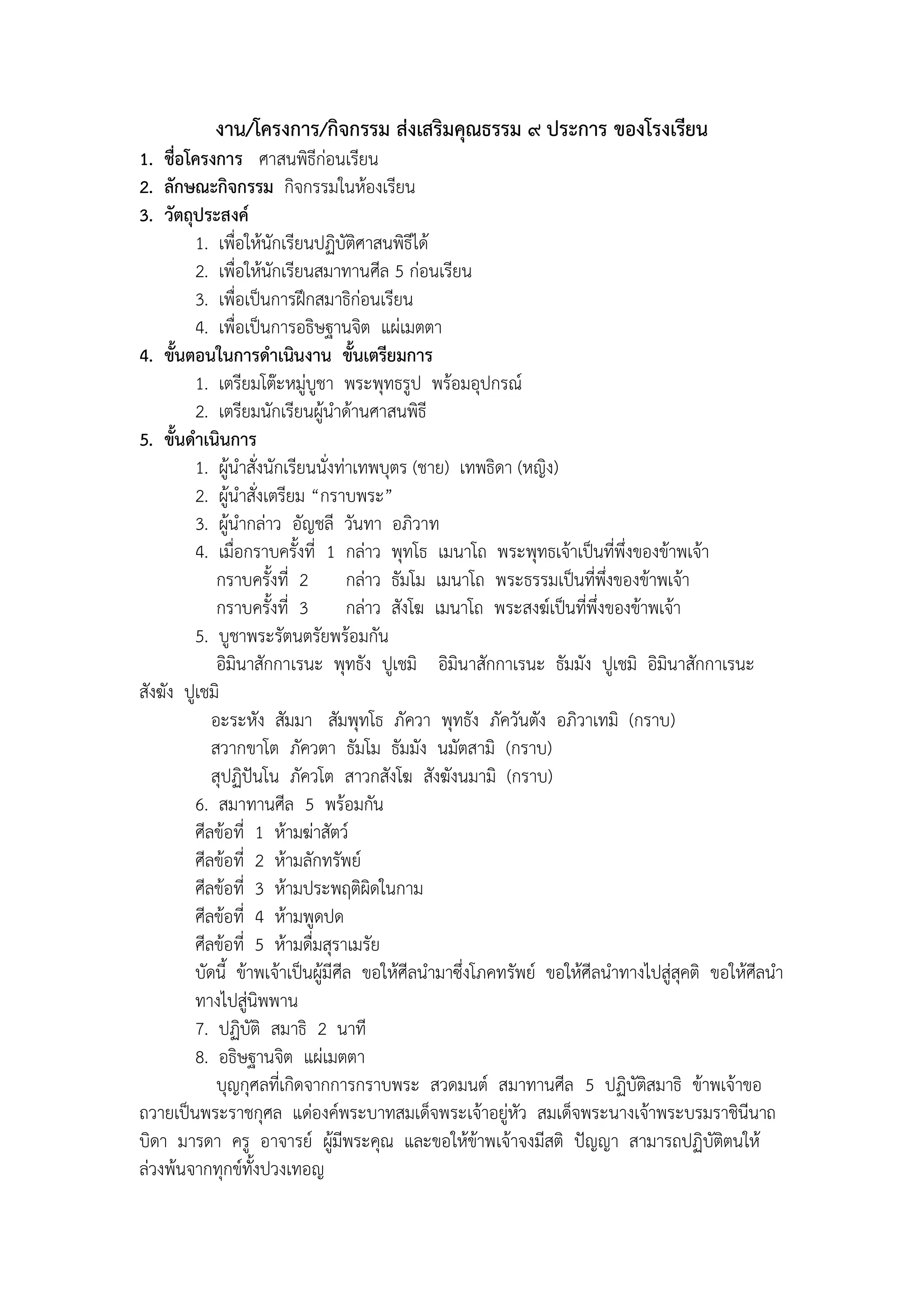 งาน/โครงการ/กิจกรรม ส่งเสริมคุณธรรม ๙ ประการ ของโรงเรียน
1. ชื่อโครงการ ศาสนพิธีก่อนเรียน
2. ลักษณะกิจกรรม กิจกรรมในห้องเรียน
3. วัตถุประสงค์
         1. เพื่อให้นักเรียนปฏิบัติศาสนพิธีได้
         2. เพื่อให้นักเรียนสมาทานศีล 5 ก่อนเรียน
         3. เพื่อเป็นการฝึกสมาธิก่อนเรียน
         4. เพื่อเป็นการอธิษฐานจิต แผ่เมตตา
4. ขั้นตอนในการดาเนินงาน ขั้นเตรียมการ
         1. เตรียมโต๊ะหมู่บูชา พระพุทธรูป พร้อมอุปกรณ์
         2. เตรียมนักเรียนผู้นาด้านศาสนพิธี
5. ขั้นดาเนินการ
         1. ผู้นาสั่งนักเรียนนั่งท่าเทพบุตร (ชาย) เทพธิดา (หญิง)
         2. ผู้นาสั่งเตรียม “กราบพระ”
         3. ผู้นากล่าว อัญชลี วันทา อภิวาท
         4. เมื่อกราบครั้งที่ 1 กล่าว พุทโธ เมนาโถ พระพุทธเจ้าเป็นที่พึ่งของข้าพเจ้า
             กราบครั้งที่ 2        กล่าว ธัมโม เมนาโถ พระธรรมเป็นที่พงของข้าพเจ้า
                                                                        ึ่
             กราบครั้งที่ 3        กล่าว สังโฆ เมนาโถ พระสงฆ์เป็นที่พึ่งของข้าพเจ้า
         5. บูชาพระรัตนตรัยพร้อมกัน
             อิมินาสักกาเรนะ พุทธัง ปูเชมิ อิมินาสักกาเรนะ ธัมมัง ปูเชมิ อิมินาสักกาเรนะ
สังฆัง ปูเชมิ
            อะระหัง สัมมา สัมพุทโธ ภัควา พุทธัง ภัควันตัง อภิวาเทมิ (กราบ)
            สวากขาโต ภัควตา ธัมโม ธัมมัง นมัตสามิ (กราบ)
            สุปฏิปันโน ภัควโต สาวกสังโฆ สังฆังนมามิ (กราบ)
         6. สมาทานศีล 5 พร้อมกัน
         ศีลข้อที่ 1 ห้ามฆ่าสัตว์
         ศีลข้อที่ 2 ห้ามลักทรัพย์
         ศีลข้อที่ 3 ห้ามประพฤติผิดในกาม
         ศีลข้อที่ 4 ห้ามพูดปด
         ศีลข้อที่ 5 ห้ามดื่มสุราเมรัย
         บัดนี้ ข้าพเจ้าเป็นผู้มีศีล ขอให้ศีลนามาซึ่งโภคทรัพย์ ขอให้ศีลนาทางไปสู่สุคติ ขอให้ศีลนา
         ทางไปสู่นิพพาน
         7. ปฏิบัติ สมาธิ 2 นาที
         8. อธิษฐานจิต แผ่เมตตา
             บุญกุศลที่เกิดจากการกราบพระ สวดมนต์ สมาทานศีล 5 ปฏิบัติสมาธิ ข้าพเจ้าขอ
ถวายเป็นพระราชกุศล แด่องค์พระบาทสมเด็จพระเจ้าอยู่หัว สมเด็จพระนางเจ้าพระบรมราชินีนาถ
บิดา มารดา ครู อาจารย์ ผู้มีพระคุณ และขอให้ข้าพเจ้าจงมีสติ ปัญญา สามารถปฏิบัติตนให้
ล่วงพ้นจากทุกข์ทั้งปวงเทอญ
 