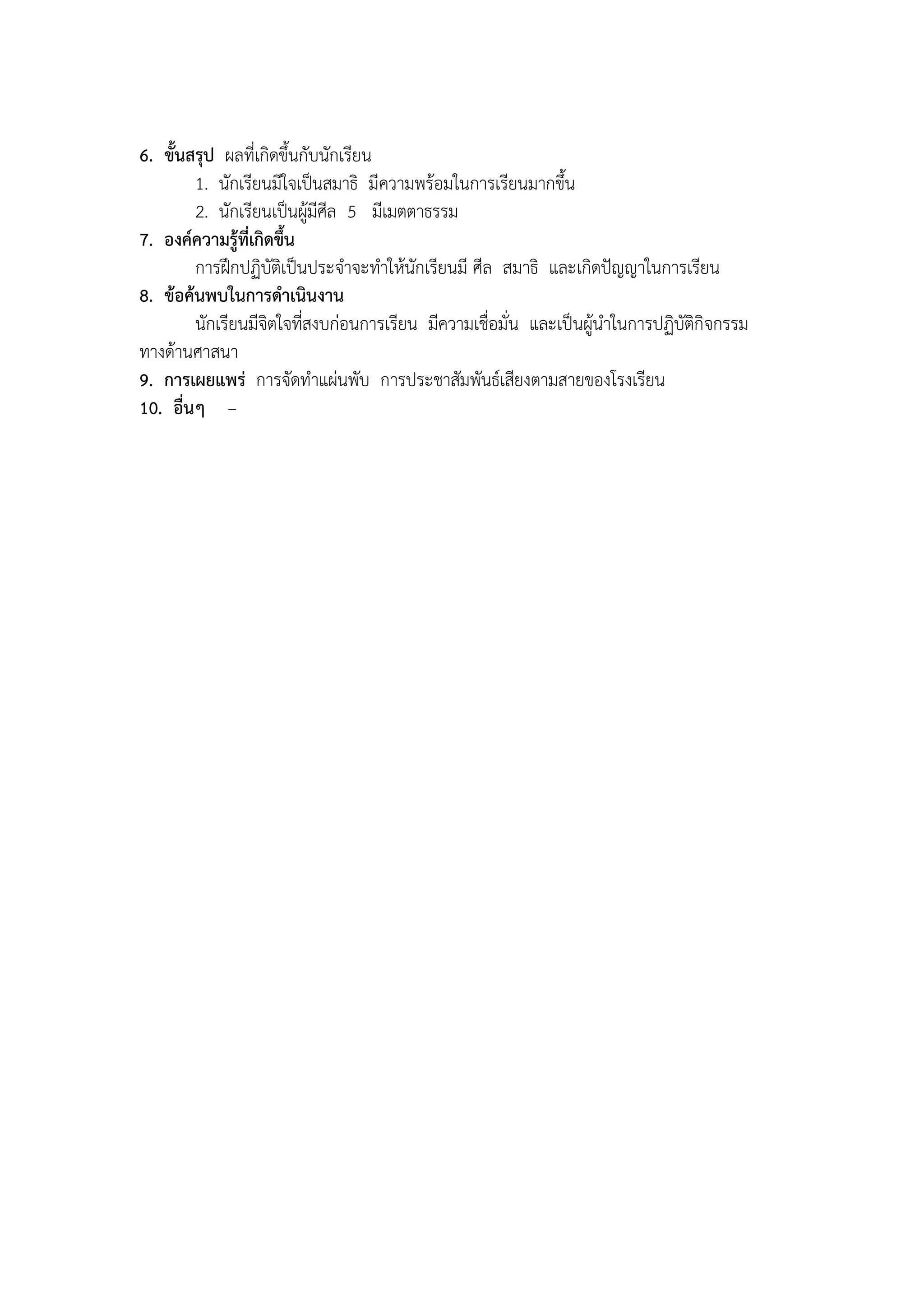 6. ขั้นสรุป ผลที่เกิดขึ้นกับนักเรียน
        1. นักเรียนมีใจเป็นสมาธิ มีความพร้อมในการเรียนมากขึ้น
        2. นักเรียนเป็นผู้มีศีล 5 มีเมตตาธรรม
7. องค์ความรู้ที่เกิดขึ้น
        การฝึกปฏิบัติเป็นประจาจะทาให้นักเรียนมี ศีล สมาธิ และเกิดปัญญาในการเรียน
8. ข้อค้นพบในการดาเนินงาน
        นักเรียนมีจิตใจที่สงบก่อนการเรียน มีความเชื่อมั่น และเป็นผู้นาในการปฏิบัติกิจกรรม
ทางด้านศาสนา
9. การเผยแพร่ การจัดทาแผ่นพับ การประชาสัมพันธ์เสียงตามสายของโรงเรียน
10. อื่นๆ –
 