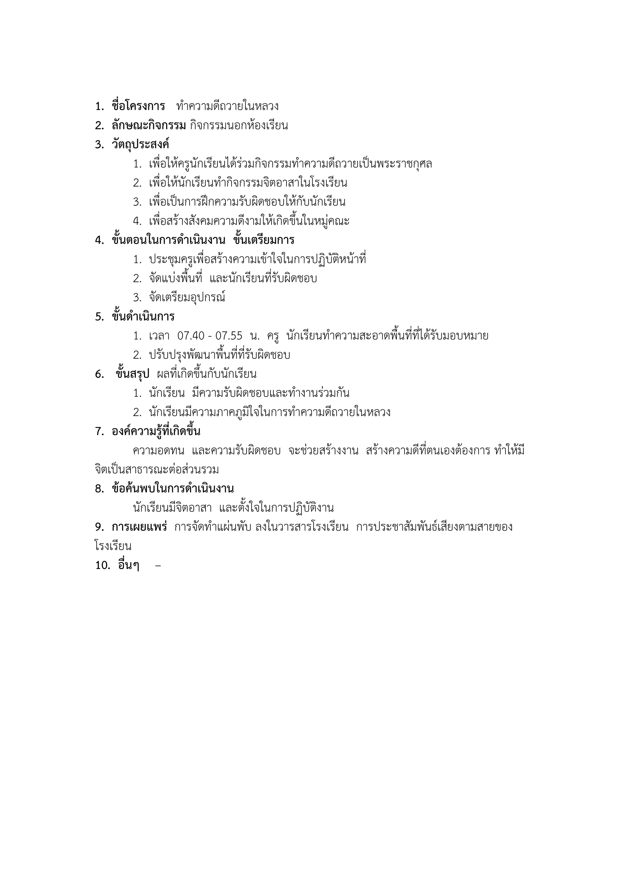1. ชื่อโครงการ ทาความดีถวายในหลวง
2. ลักษณะกิจกรรม กิจกรรมนอกห้องเรียน
3. วัตถุประสงค์
         1. เพื่อให้ครูนักเรียนได้ร่วมกิจกรรมทาความดีถวายเป็นพระราชกุศล
         2. เพื่อให้นักเรียนทากิจกรรมจิตอาสาในโรงเรียน
         3. เพื่อเป็นการฝึกความรับผิดชอบให้กับนักเรียน
         4. เพื่อสร้างสังคมความดีงามให้เกิดขึ้นในหมู่คณะ
4. ขั้นตอนในการดาเนินงาน ขั้นเตรียมการ
         1. ประชุมครูเพื่อสร้างความเข้าใจในการปฏิบัติหน้าที่
         2. จัดแบ่งพื้นที่ และนักเรียนที่รับผิดชอบ
         3. จัดเตรียมอุปกรณ์
5. ขั้นดาเนินการ
         1. เวลา 07.40 - 07.55 น. ครู นักเรียนทาความสะอาดพื้นที่ที่ได้รับมอบหมาย
         2. ปรับปรุงพัฒนาพื้นที่ที่รับผิดชอบ
6. ขั้นสรุป ผลที่เกิดขึ้นกับนักเรียน
         1. นักเรียน มีความรับผิดชอบและทางานร่วมกัน
         2. นักเรียนมีความภาคภูมิใจในการทาความดีถวายในหลวง
7. องค์ความรู้ที่เกิดขึ้น
         ความอดทน และความรับผิดชอบ จะช่วยสร้างงาน สร้างความดีที่ตนเองต้องการ ทาให้มี
จิตเป็นสาธารณะต่อส่วนรวม
8. ข้อค้นพบในการดาเนินงาน
         นักเรียนมีจิตอาสา และตั้งใจในการปฏิบัติงาน
9. การเผยแพร่ การจัดทาแผ่นพับ ลงในวารสารโรงเรียน การประชาสัมพันธ์เสียงตามสายของ
โรงเรียน
10. อื่นๆ –
 