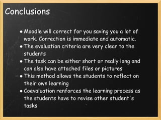 Conclusions

   ● Moodle will correct for you saving you a lot of
     work. Correction is immediate and automatic.
   ● The evaluation criteria are very clear to the
     students
   ● The task can be either short or really long and
     can also have attached files or pictures
   ● This method allows the students to reflect on
     their own learning
   ● Coevaluation renforces the learning process as
     the students have to revise other student's
     tasks
 